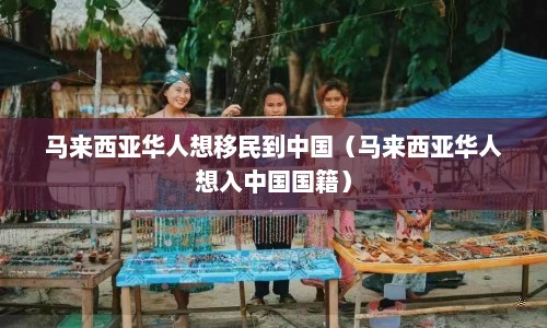 马来西亚华人想移民到中国（马来西亚华人想入中国国籍）  第1张