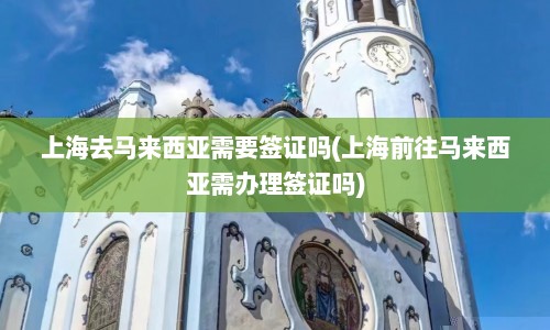 上海去马来西亚需要签证吗(上海前往马来西亚需办理签证吗)  第1张