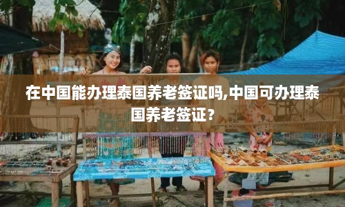 在中国能办理泰国养老签证吗,中国可办理泰国养老签证？  第1张