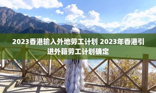 2023香港输入外地劳工计划 2023年香港引进外籍劳工计划确定