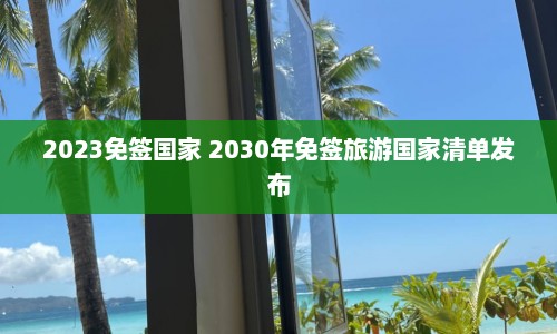 2023免签国家 2030年免签旅游国家清单发布  第1张