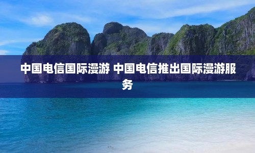 中国电信国际漫游 中国电信推出国际漫游服务