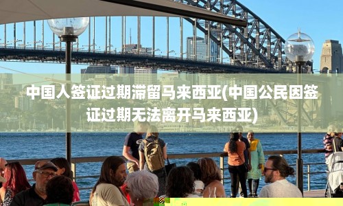 中国人签证过期滞留马来西亚(中国公民因签证过期无法离开马来西亚)  第1张