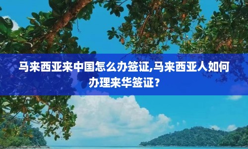 马来西亚来中国怎么办签证,马来西亚人如何办理来华签证？  第1张
