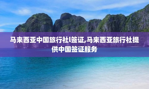 马来西亚中国旅行社l签证,马来西亚旅行社提供中国签证服务  第1张