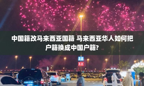 中国籍改马来西亚国籍 马来西亚华人如何把户籍换成中国户籍?  第1张