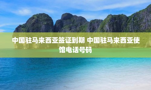 中国驻马来西亚签证到期 中国驻马来西亚使馆电话号码  第1张
