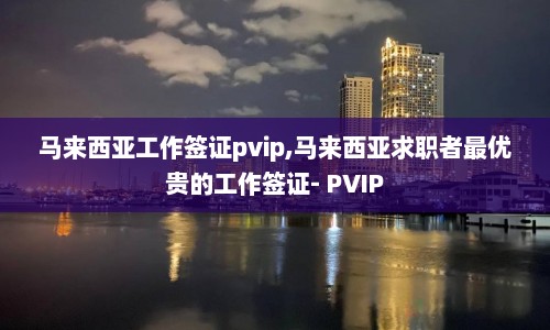马来西亚工作签证pvip,马来西亚求职者最优贵的工作签证- PVIP
