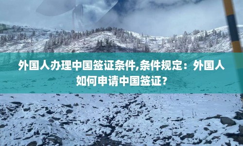 外国人办理中国签证条件,条件规定：外国人如何申请中国签证？  第1张