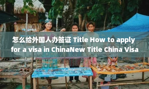 怎么给外国人办签证 Title How to apply for a visa in ChinaNew China Visa Application Guide Foreigners  第1张