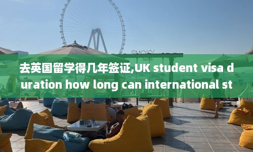 去英国留学得几年签证,UK student visa duration how long can international students stay in the UK for studies