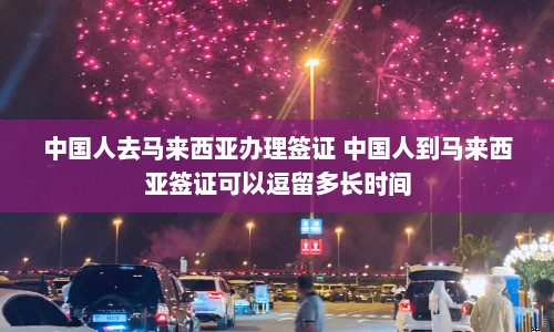 中国人去马来西亚办理签证 中国人到马来西亚签证可以逗留多长时间  第1张