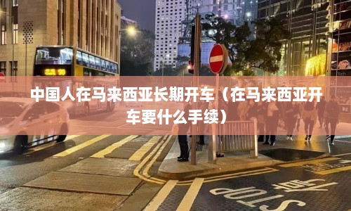 中国人在马来西亚长期开车（在马来西亚开车要什么手续）  第1张