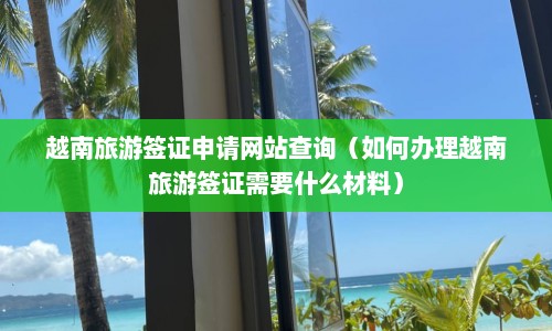 越南旅游签证申请网站查询（如何办理越南旅游签证需要什么材料）  第1张
