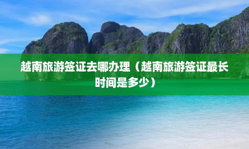 越南旅游签证去哪办理（越南旅游签证最长时间是多少）  第1张